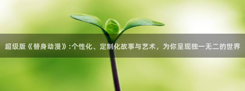 动漫里番资源在线观看：超级版《替身动漫》:个性化、定制化故事与艺术，为你呈现独一无二的世界配图